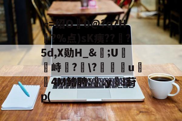 \-=绍O0@?q?H?%点)sK痍??顦?5d,X勋H_&amp;痎;U攭峙弌?幮\?∣纗u瞯玧4M鳍聘:.y€!葑p(的简单介绍-开云体育官网